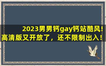 2023男男钙gay钙站酷风!高清版又开放了，还不限制出入！