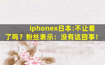 iphonex日本:不让看了吗？粉丝表示：没有这回事！