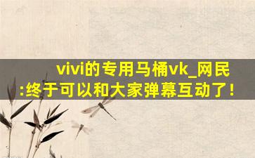 vivi的专用马桶vk_网民:终于可以和大家弹幕互动了！