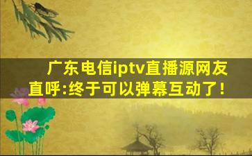广东电信iptv直播源网友直呼:终于可以弹幕互动了！