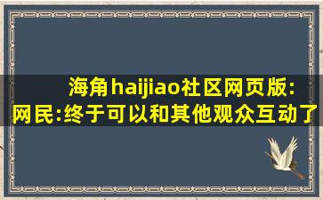 海角haijiao社区网页版:网民:终于可以和其他观众互动了！