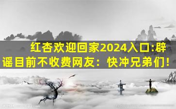 红杏欢迎回家2024入口:辟谣目前不收费网友：快冲兄弟们！